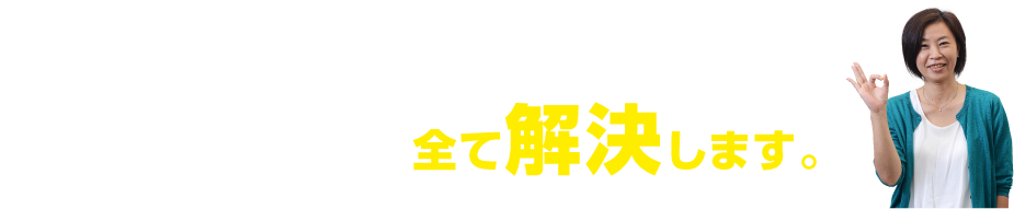 ご安心下さい。そのお悩み、全て解決します。